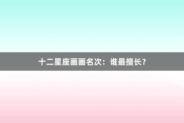 十二星座画画名次：谁最擅长？